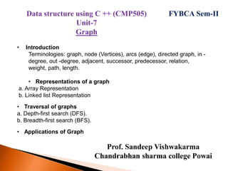Prof. Sandeep Vishwakarma
Chandrabhan sharma college Powai
FYBCA Sem-II
• Introduction
Terminologies: graph, node (Vertices), arcs (edge), directed graph, in -
degree, out -degree, adjacent, successor, predecessor, relation,
weight, path, length.
• Representations of a graph
a. Array Representation
b. Linked list Representation
• Traversal of graphs
a. Depth-first search (DFS).
b. Breadth-first search (BFS).
• Applications of Graph
Data structure using C ++ (CMP505)
Unit-7
Graph
 