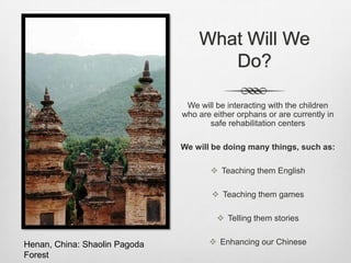 What Will We
                                      Do?

                                We will be interacting with the children
                               who are either orphans or are currently in
                                      safe rehabilitation centers

                               We will be doing many things, such as:

                                       Teaching them English

                                        Teaching them games

                                         Telling them stories


Henan, China: Shaolin Pagoda           Enhancing our Chinese
Forest
 