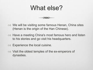 What else?

 We will be visiting some famous Henan, China sites
  (Henan is the origin of the Han Chinese).

 Have a meeting China's most famous hero and listen
  to his stories and go visit his headquarters.

 Experience the local cuisine.

 Visit the oldest temples of the ex-emperors of
  dynasties.
 