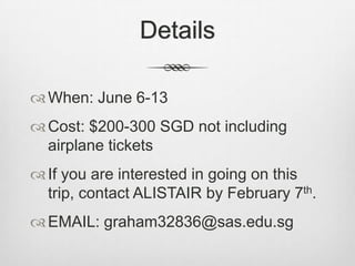 Details

 When: June 6-13
 Cost: $200-300 SGD not including
  airplane tickets
 If you are interested in going on this
  trip, contact ALISTAIR by February 7th.
 EMAIL: graham32836@sas.edu.sg
 