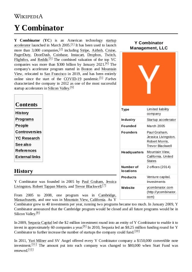 Y Combinator
Management, LLC
Type Limited liability
company
Industry Startup accelerator
Founded March 2005
Founders Paul Graham,
Jessica Livingston,
Robert Morris,
Trevor Blackwell
Headquarters Mountain View,
California, United
States
Number of
locations
2 offices (2014)
Products Venture capital,
Investments
Website ycombinator.com
(http://ycombinator.
com)
Y Combinator
Y  Combinator (YC) is an American technology startup
accelerator launched in March 2005.[1] It has been used to launch
more than 3,000 companies,[2] including Stripe, Airbnb, Cruise,
PagerDuty, DoorDash, Coinbase, Instacart, Dropbox, Twitch,
Flightfox, and Reddit.[3] The combined valuation of the top YC
companies was more than $300 billion by January 2021.[4] The
company's accelerator program started in Boston and Mountain
View, relocated to San Francisco in 2019, and has been entirely
online since the start of the COVID-19 pandemic.[5] Forbes
characterized the company in 2012 as one of the most successful
startup accelerators in Silicon Valley.[6]
History
Programs
People
Controversies
YC Research
See also
References
External links
Y Combinator was founded in 2005 by Paul Graham, Jessica
Livingston, Robert Tappan Morris, and Trevor Blackwell.[7]
From 2005 to 2008, one program was in Cambridge,
Massachusetts, and one was in Mountain View, California. As Y
Combinator grew to 40 investments per year, running two programs became too much. In January 2009, Y
Combinator announced that the Cambridge program would be closed and all future programs would be in
Silicon Valley.[8]
In 2009, Sequoia Capital led the $2 million investment round into an entity of Y Combinator to enable it to
invest in approximately 60 companies a year.[9] In 2010, Sequoia led an $8.25 million funding round for Y
Combinator to further increase the number of startups the company could fund.[10]
In 2011, Yuri Milner and SV Angel offered every Y Combinator company a $150,000 convertible note
investment.[11] The amount put into each company was changed to $80,000 when Start Fund was
renewed.[12]
Contents
History
 