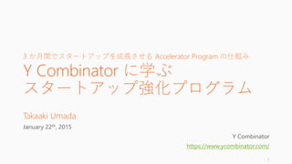 3 か月間でスタートアップを急激に成長させる Accelerator Program の仕組み
Y Combinator に学ぶ
スタートアップ強化プログラム
Takaaki Umada
January 22th, 2015
Big thanks to Y Combinator
https://www.ycombinator.com/
1
 