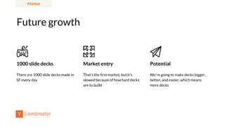 Future growth
Market
Market entry
That’s the first market, but it’s
slowed because of how hard decks
are to build
Potential
We’re going to make decks bigger,
better, and easier, which means
more decks
1000 slide decks
There are 1000 slide decks made in
SF every day
 