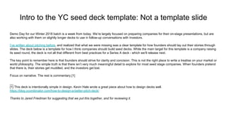Intro to the YC seed deck template: Not a template slide
Demo Day for our Winter 2018 batch is a week from today. We’re largely focused on preparing companies for their on-stage presentations, but are
also working with them on slightly longer decks to use in follow-up conversations with investors.
I’ve written about pitching before, and realized that what we were missing was a clear template for how founders should lay out their stories through
slides. The deck below is a template for how I think companies should build seed decks. While the main target for this template is a company raising
its seed round, the deck is not all that different from best practices for a Series A deck - which we’ll release next.
The key point to remember here is that founders should strive for clarity and concision. This is not the right place to write a treatise on your market or
world philosophy. The simple truth is that there isn’t very much meaningful detail to explore for most seed stage companies. When founders pretend
that there is, their stories get muddled, and the investors get lost.
Focus on narrative. The rest is commentary.[1]
__
[1] This deck is intentionally simple in design. Kevin Hale wrote a great piece about how to design decks well.
https://blog.ycombinator.com/how-to-design-a-better-pitch-deck/
Thanks to Jared Friedman for suggesting that we put this together, and for reviewing it.
 