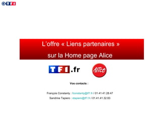 L’offre « Liens partenaires »  sur la Home page Alice  Vos contacts :  François Constanty :  [email_address]  / 01.41.41.28.47 Sandrine Tapiero :  [email_address]  / 01.41.41.32.83 