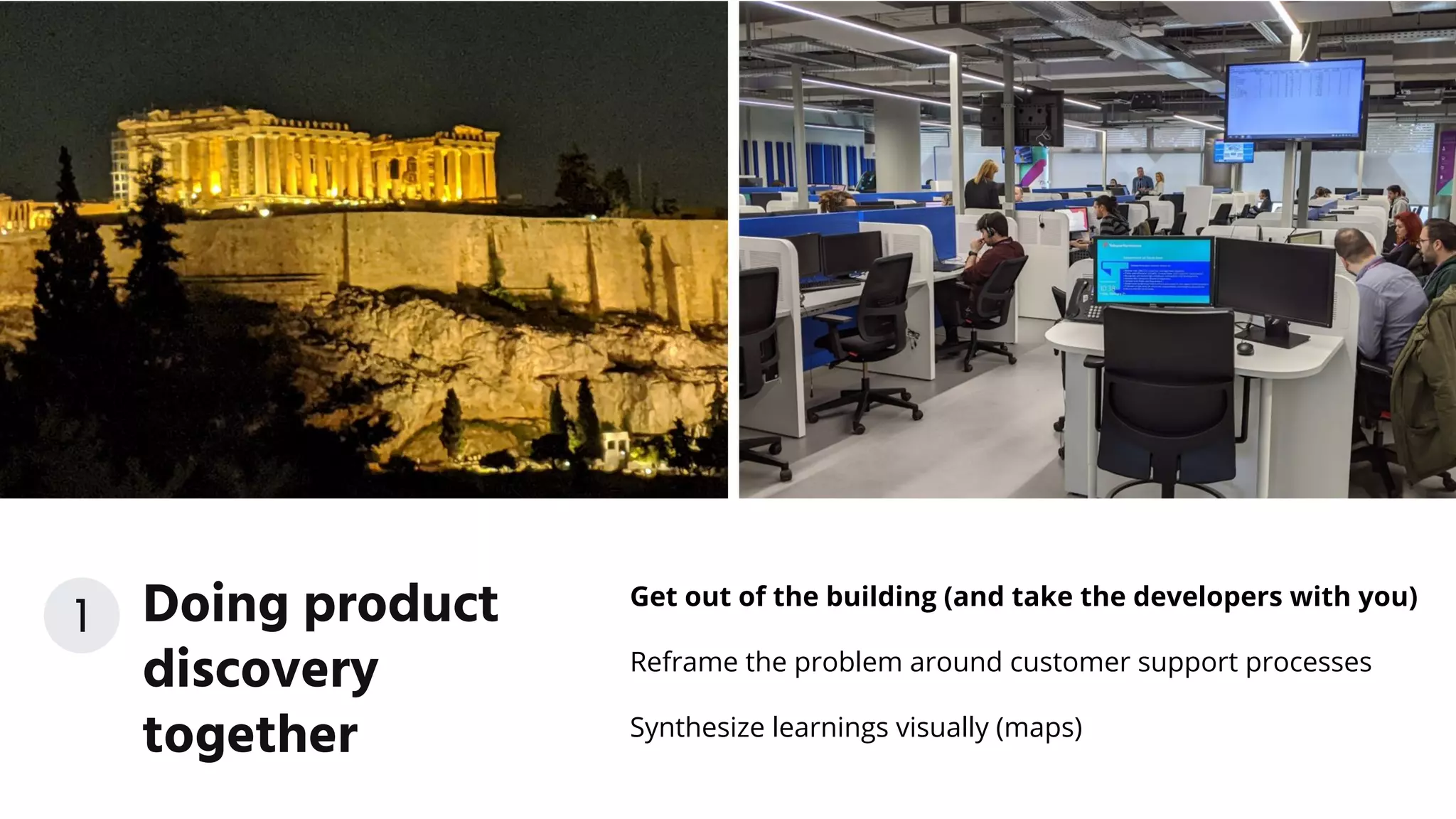 Get out of the building (and take the developers with you)
Reframe the problem around customer support processes
Synthesize learnings visually (maps)
Doing product
discovery
together
1
 
