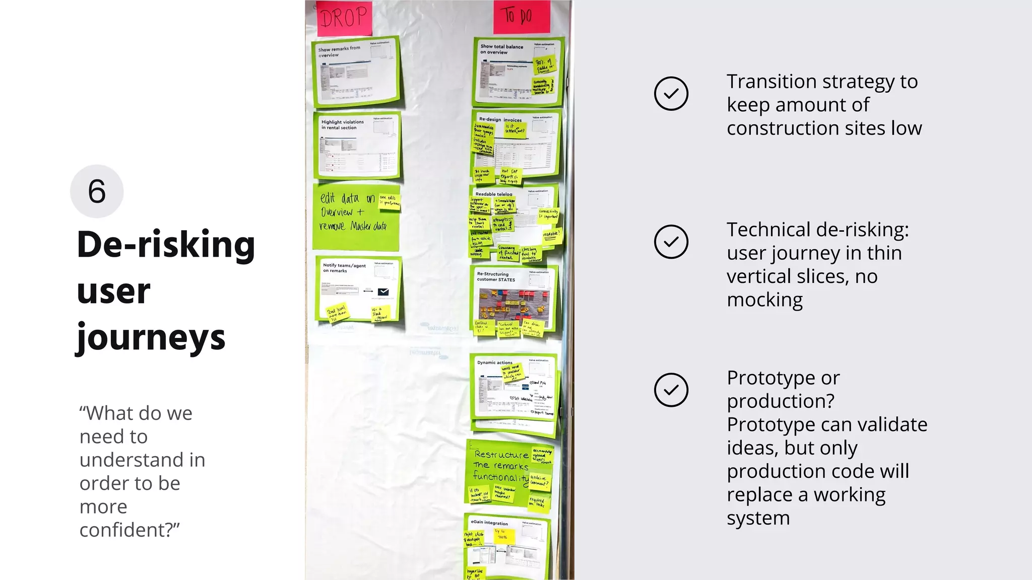 De-risking
user
journeys
Transition strategy to
keep amount of
construction sites low
“What do we
need to
understand in
order to be
more
conﬁdent?”
Prototype or
production?
Prototype can validate
ideas, but only
production code will
replace a working
system
Technical de-risking:
user journey in thin
vertical slices, no
mocking
6
 