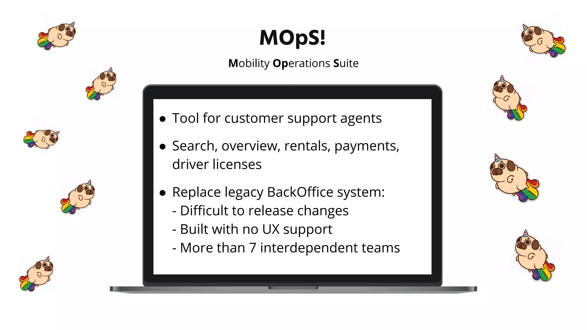 MOpS!
Mobility Operations Suite
● Tool for customer support agents
● Search, overview, rentals, payments,
driver licenses
● Replace legacy BackOﬃce system:
- Diﬃcult to release changes
- Built with no UX support
- More than 7 interdependent teams
 
