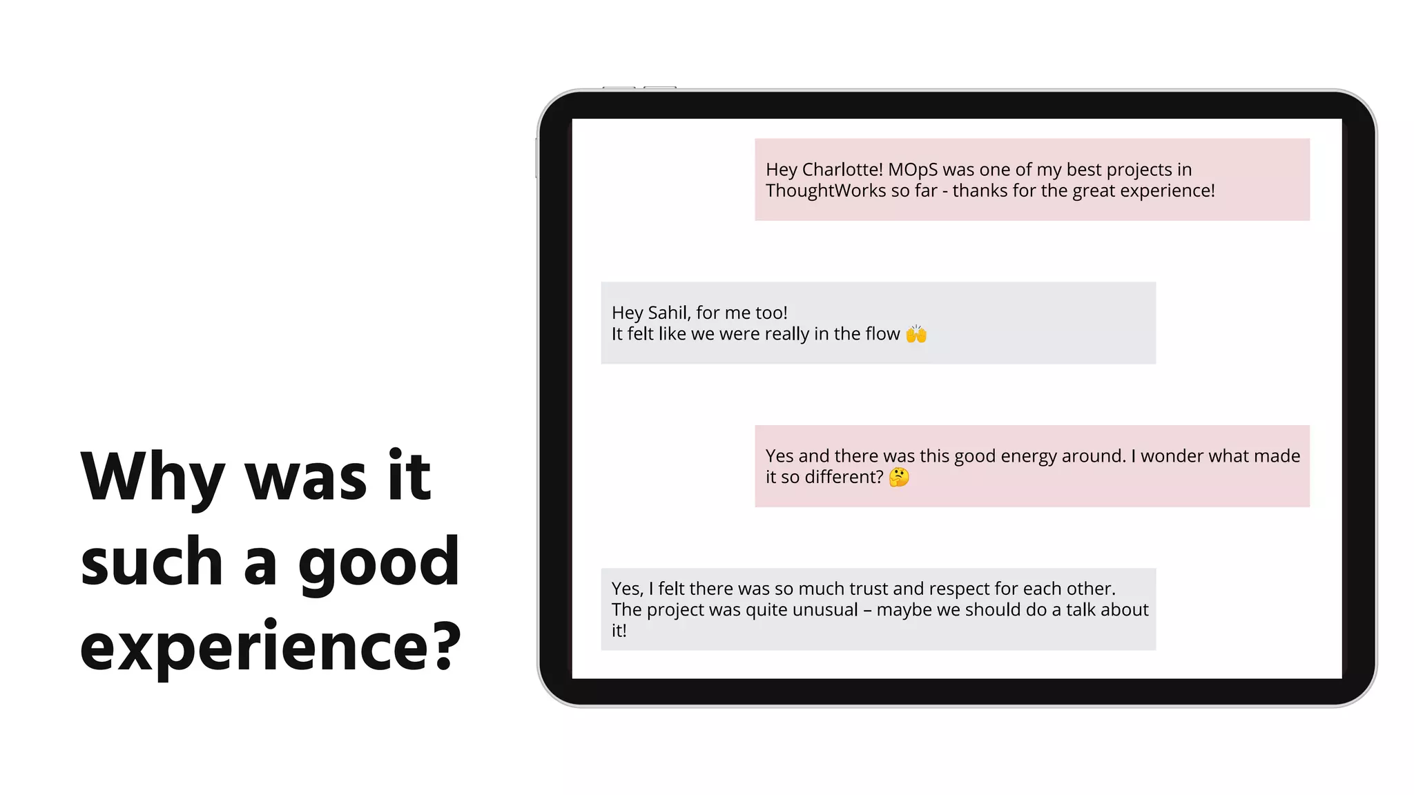 Why was it
such a good
experience?
Hey Charlotte! MOpS was one of my best projects in
ThoughtWorks so far - thanks for the great experience!
Hey Sahil, for me too!
It felt like we were really in the ﬂow 🙌
Yes and there was this good energy around. I wonder what made
it so diﬀerent? 🤔
Yes, I felt there was so much trust and respect for each other.
The project was quite unusual – maybe we should do a talk about
it!
 