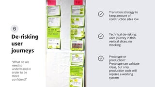 De-risking
user
journeys
Transition strategy to
keep amount of
construction sites low
“What do we
need to
understand in
order to be
more
conﬁdent?”
Prototype or
production?
Prototype can validate
ideas, but only
production code will
replace a working
system
Technical de-risking:
user journey in thin
vertical slices, no
mocking
6
 