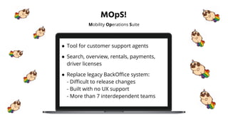 MOpS!
Mobility Operations Suite
● Tool for customer support agents
● Search, overview, rentals, payments,
driver licenses
● Replace legacy BackOﬃce system:
- Diﬃcult to release changes
- Built with no UX support
- More than 7 interdependent teams
 