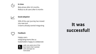 It was
successful!
In time
Beta phase after 4,5 months,
Rollout to all users after 6 months
Good adoption
50% of the user journey has moved
into new tool
5 teams already started integrating
Feedback
Happy users
Integrating teams like us
Stakeholders happy to collaborate
yeah, you were one of the
best teams that I worked
with and kept me
motivated
 