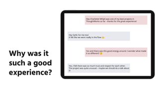 Why was it
such a good
experience?
Hey Charlotte! MOpS was one of my best projects in
ThoughtWorks so far - thanks for the great experience!
Hey Sahil, for me too!
It felt like we were really in the ﬂow 🙌
Yes and there was this good energy around. I wonder what made
it so diﬀerent? 🤔
Yes, I felt there was so much trust and respect for each other.
The project was quite unusual – maybe we should do a talk about
it!
 