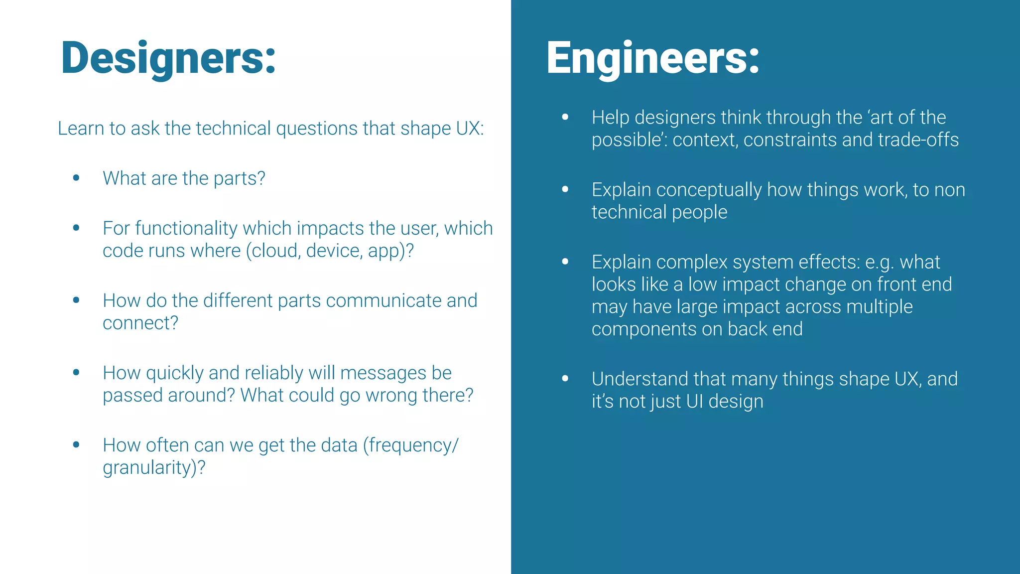 Learn to ask the technical questions that shape UX:
• What are the parts?
• For functionality which impacts the user, which
code runs where (cloud, device, app)?
• How do the different parts communicate and
connect?
• How quickly and reliably will messages be
passed around? What could go wrong there?
• How often can we get the data (frequency/
granularity)?
• Help designers think through the ‘art of the
possible’: context, constraints and trade-offs
• Explain conceptually how things work, to non
technical people
• Explain complex system effects: e.g. what
looks like a low impact change on front end
may have large impact across multiple
components on back end
• Understand that many things shape UX, and
it’s not just UI design
Engineers:Designers:
 