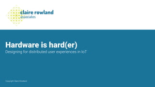 Hardware is hard(er)
Designing for distributed user experiences in IoT
Copyright Claire Rowland
 