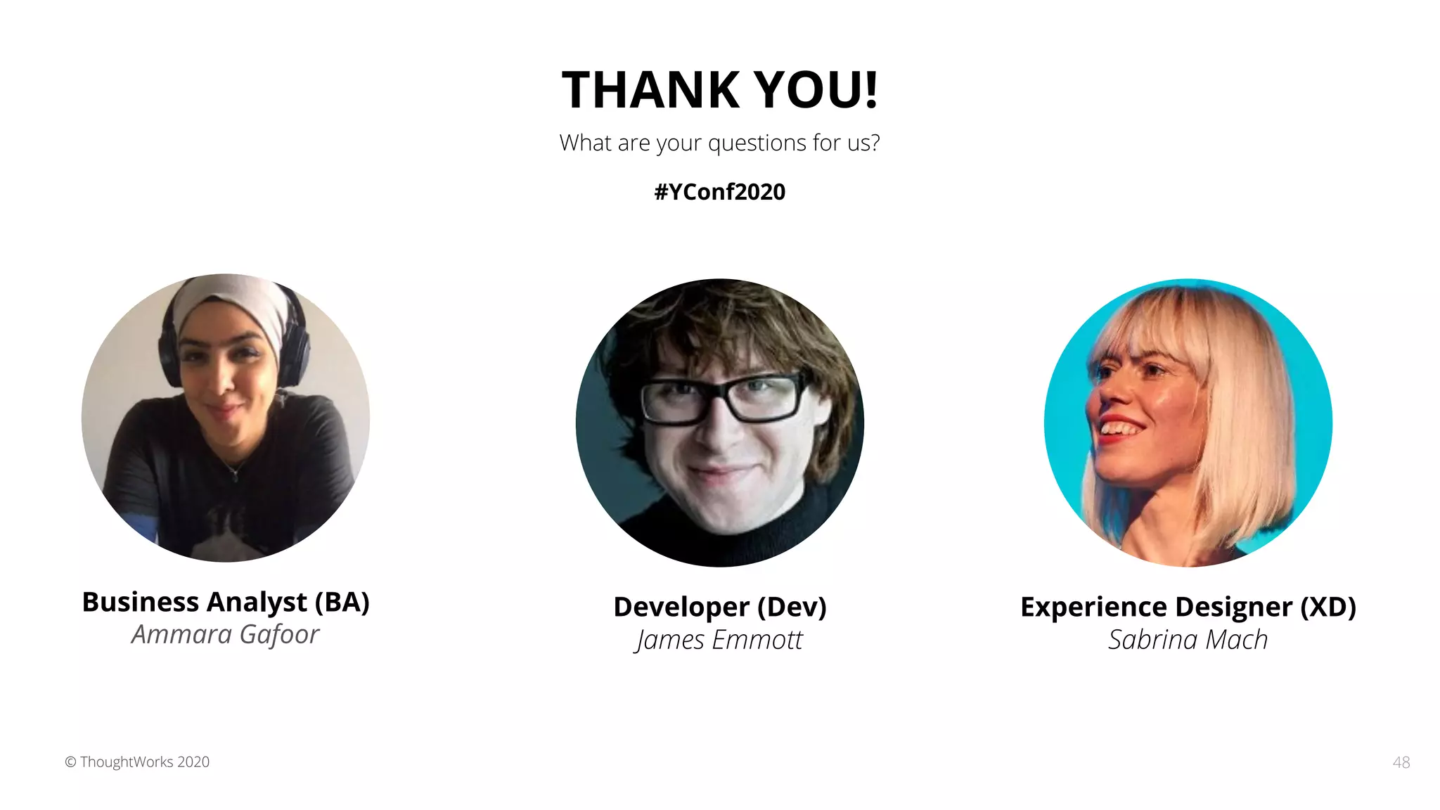 48© ThoughtWorks 2020
Experience Designer (XD)
Sabrina Mach
Developer (Dev)
James Emmott
Business Analyst (BA)
Ammara Gafoor
THANK YOU!
What are your questions for us?
#YConf2020
 
