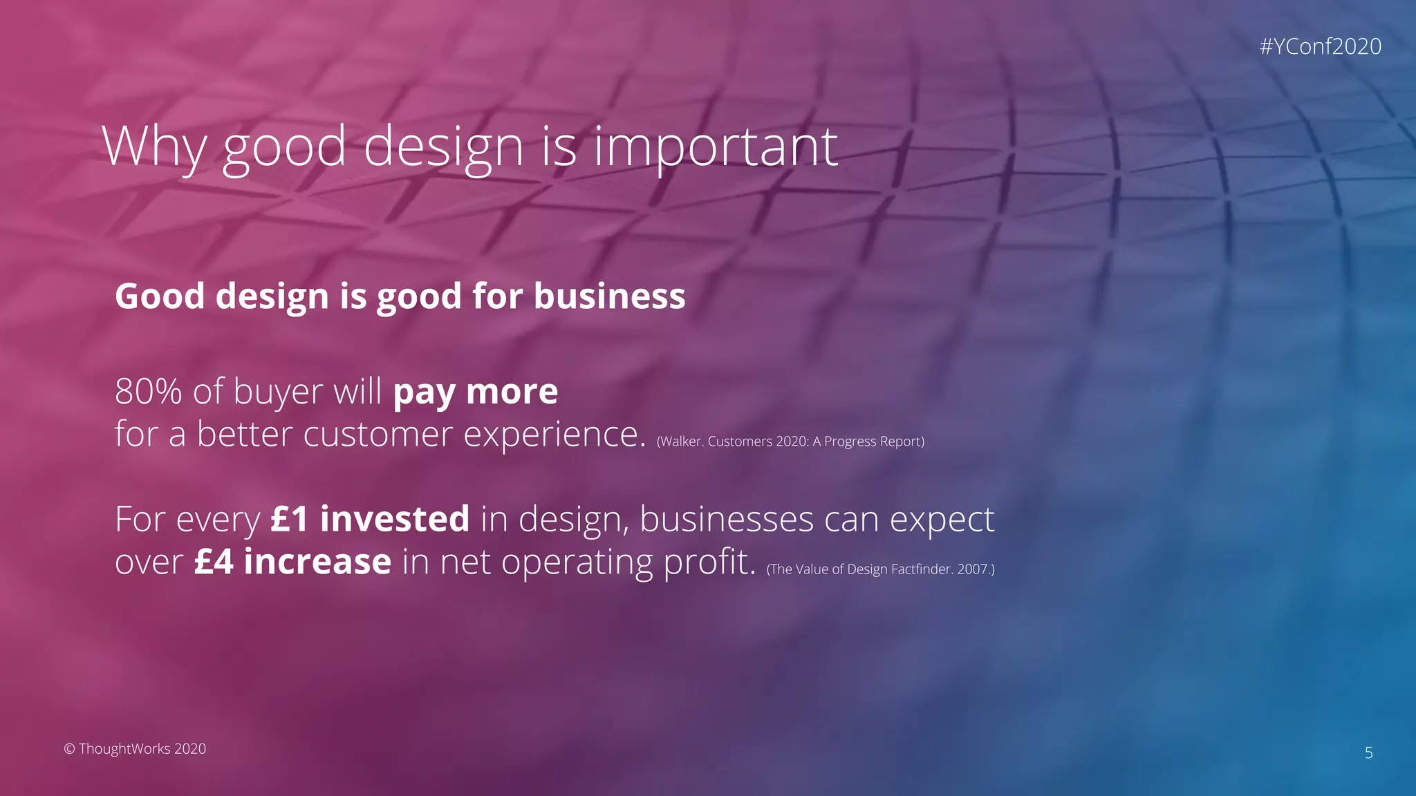 5© ThoughtWorks 2020
Why good design is important
Good design is good for business
80% of buyer will pay more
for a better customer experience. (Walker. Customers 2020: A Progress Report)
For every £1 invested in design, businesses can expect
over £4 increase in net operating proﬁt. (The Value of Design Factﬁnder. 2007.)
#YConf2020
 
