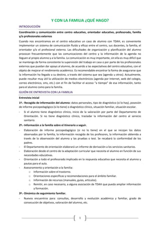 1 
Y CON LA FAMILIA ¿QUÉ HAGO? 
INTRODUCCIÓN 
Coordinación y comunicación entre centro educativo, orientador educativo, profesorado, familia y/o profesionales externos 
Cuando nos encontramos en el centro educativo un caso de alumno con TDAH, es conveniente implementar un sistema de comunicación fluido y eficaz entre el centro, sus docentes, la familia, el orientador y/o el profesional externo. Las dificultades de organización y planificación del alumno provocan frecuentemente que las comunicaciones del centro y la información de la agenda no lleguen al propio alumno y a la familia. La comunicación es muy importante, sin ella es muy difícil que se mantenga de forma consistente la supervisión del trabajo en casa o por parte de los profesionales externos que puedan dar apoyo al alumno, de acuerdo a las expectativas del centro educativo, con el objeto de mejorar el rendimiento académico. Es recomendable encontrar la forma de asegurarse que la información ha llegado a su destino, a través del sistema que sea (agenda u otros). Actualmente, puede resultar muy útil la utilización de medios electrónicos (agenda por Internet, web del colegio, correo electrónico, sms, etc.) con el fin de facilitar el acceso “a tiempo” de esa información, tanto para el alumno como para la familia. 
GUIÓN DE ENTREVISTA CON LA FAMILIA 
Entrevista inicial 
1º.- Recogida de información del alumno: datos personales, tipo de diagnóstico (si lo hay), posesión de informe psicopedagógico (si lo tiene) o diagnóstico clínico, situación familiar, situación escolar. 
- Si el alumno tiene diagnóstico clínico, inicio de la valoración por parte del Departamento de Orientación. Si no tiene diagnóstico clínico, trasladar la información del centro al servicio sanitario. 
2º.- Información a la familia sobre el itinerario a seguir. 
- Elaboración de informe psicopedagógico (si no lo tiene) en el que se recojan los datos observados por la familia, la información recogida de los profesores, la información obtenida a través de la observación del alumno y las pruebas o test. Se recabará la conformidad de los padres. 
- El Departamento de orientación elaborará un informe de derivación a los servicios sanitarios. 
- Elaboración desde el centro de la adaptación curricular que necesita el alumno en función de sus necesidades educativas. 
- Orientación a todo el profesorado implicado en la respuesta educativa que necesita el alumno y pautas para el aula. 
- Asesoramiento y orientación a la familia: 
o Información sobre el trastorno. 
o Orientaciones específicas y recomendaciones para el ámbito familiar. 
o Información de recursos (manuales, guías, artículos). 
o Remitir, en caso necesario, a alguna asociación de TDAH que pueda ampliar información y formación. 
3º.- Dinámica de seguimiento familiar. 
- Nuevos encuentros para: consultas, desarrollo y evolución académica y familiar, grado de consecución de objetivos, valoración del alumno, etc.  