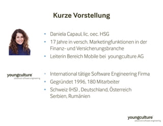 Kurze Vorstellung 
• Daniela Capaul, lic. oec. HSG 
• 17 Jahre in versch. Marketingfunktionen in der 
Finanz- und Versicherungsbranche 
• Leiterin Bereich Mobile bei youngculture AG 
• International tätige Software Engineering Firma 
• Gegründet 1996, 180 Mitarbeiter 
• Schweiz (HS) , Deutschland, Österreich 
Serbien, Rumänien 
 