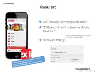 Resultat 
Praxisbeispiel 
 500’000 App Downloads seit 2010 *) 
 25% des Online-Umsatzes via Mobile 
Devices **) 
 Sehr gute Ratings 
*) iOS, Android, Windows, Smart TV 
**) Apps  mobile Web 
 