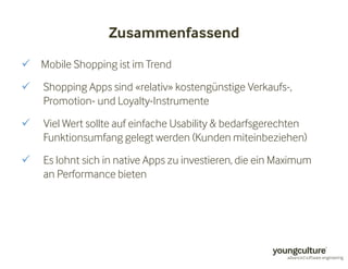 Zusammenfassend 
 Mobile Shopping ist im Trend 
 Shopping Apps sind «relativ» kostengünstige Verkaufs-, 
Promotion- und Loyalty-Instrumente 
 Viel Wert sollte auf einfache Usability  bedarfsgerechten 
Funktionsumfang gelegt werden (Kunden miteinbeziehen) 
 Es lohnt sich in native Apps zu investieren, die ein Maximum 
an Performance bieten 
 