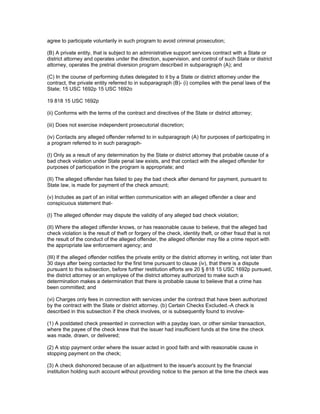 agree to participate voluntarily in such program to avoid criminal prosecution;

(B) A private entity, that is subject to an administrative support services contract with a State or
district attorney and operates under the direction, supervision, and control of such State or district
attorney, operates the pretrial diversion program described in subparagraph (A); and

(C) In the course of performing duties delegated to it by a State or district attorney under the
contract, the private entity referred to in subparagraph (B)- (i) complies with the penal laws of the
State; 15 USC 1692p 15 USC 1692o

19 818 15 USC 1692p

(ii) Conforms with the terms of the contract and directives of the State or district attorney;

(iii) Does not exercise independent prosecutorial discretion;

(iv) Contacts any alleged offender referred to in subparagraph (A) for purposes of participating in
a program referred to in such paragraph-

(I) Only as a result of any determination by the State or district attorney that probable cause of a
bad check violation under State penal law exists, and that contact with the alleged offender for
purposes of participation in the program is appropriate; and

(II) The alleged offender has failed to pay the bad check after demand for payment, pursuant to
State law, is made for payment of the check amount;

(v) Includes as part of an initial written communication with an alleged offender a clear and
conspicuous statement that-

(I) The alleged offender may dispute the validity of any alleged bad check violation;

(II) Where the alleged offender knows, or has reasonable cause to believe, that the alleged bad
check violation is the result of theft or forgery of the check, identity theft, or other fraud that is not
the result of the conduct of the alleged offender, the alleged offender may file a crime report with
the appropriate law enforcement agency; and

(III) If the alleged offender notifies the private entity or the district attorney in writing, not later than
30 days after being contacted for the first time pursuant to clause (iv), that there is a dispute
pursuant to this subsection, before further restitution efforts are 20 § 818 15 USC 1692p pursued,
the district attorney or an employee of the district attorney authorized to make such a
determination makes a determination that there is probable cause to believe that a crime has
been committed; and

(vi) Charges only fees in connection with services under the contract that have been authorized
by the contract with the State or district attorney. (b) Certain Checks Excluded.-A check is
described in this subsection if the check involves, or is subsequently found to involve-

(1) A postdated check presented in connection with a payday loan, or other similar transaction,
where the payee of the check knew that the issuer had insufficient funds at the time the check
was made, drawn, or delivered;

(2) A stop payment order where the issuer acted in good faith and with reasonable cause in
stopping payment on the check;

(3) A check dishonored because of an adjustment to the issuer's account by the financial
institution holding such account without providing notice to the person at the time the check was
 