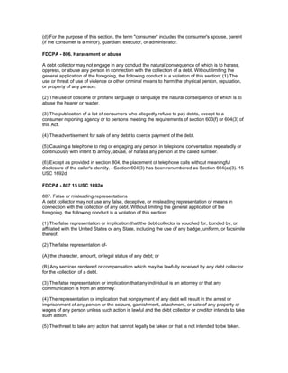(d) For the purpose of this section, the term "consumer" includes the consumer's spouse, parent
(if the consumer is a minor), guardian, executor, or administrator.

FDCPA - 806. Harassment or abuse

A debt collector may not engage in any conduct the natural consequence of which is to harass,
oppress, or abuse any person in connection with the collection of a debt. Without limiting the
general application of the foregoing, the following conduct is a violation of this section: (1) The
use or threat of use of violence or other criminal means to harm the physical person, reputation,
or property of any person.

(2) The use of obscene or profane language or language the natural consequence of which is to
abuse the hearer or reader.

(3) The publication of a list of consumers who allegedly refuse to pay debts, except to a
consumer reporting agency or to persons meeting the requirements of section 603(f) or 604(3) of
this Act.

(4) The advertisement for sale of any debt to coerce payment of the debt.

(5) Causing a telephone to ring or engaging any person in telephone conversation repeatedly or
continuously with intent to annoy, abuse, or harass any person at the called number.

(6) Except as provided in section 804, the placement of telephone calls without meaningful
disclosure of the caller's identity. . Section 604(3) has been renumbered as Section 604(a)(3). 15
USC 1692d

FDCPA - 807 15 USC 1692e

807. False or misleading representations
A debt collector may not use any false, deceptive, or misleading representation or means in
connection with the collection of any debt. Without limiting the general application of the
foregoing, the following conduct is a violation of this section:

(1) The false representation or implication that the debt collector is vouched for, bonded by, or
affiliated with the United States or any State, including the use of any badge, uniform, or facsimile
thereof.

(2) The false representation of-

(A) the character, amount, or legal status of any debt; or

(B) Any services rendered or compensation which may be lawfully received by any debt collector
for the collection of a debt.

(3) The false representation or implication that any individual is an attorney or that any
communication is from an attorney.

(4) The representation or implication that nonpayment of any debt will result in the arrest or
imprisonment of any person or the seizure, garnishment, attachment, or sale of any property or
wages of any person unless such action is lawful and the debt collector or creditor intends to take
such action.

(5) The threat to take any action that cannot legally be taken or that is not intended to be taken.
 