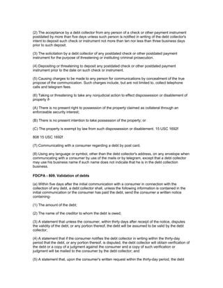 (2) The acceptance by a debt collector from any person of a check or other payment instrument
postdated by more than five days unless such person is notified in writing of the debt collector's
intent to deposit such check or instrument not more than ten nor less than three business days
prior to such deposit.

(3) The solicitation by a debt collector of any postdated check or other postdated payment
instrument for the purpose of threatening or instituting criminal prosecution.

(4) Depositing or threatening to deposit any postdated check or other postdated payment
instrument prior to the date on such check or instrument.

(5) Causing charges to be made to any person for communications by concealment of the true
propose of the communication. Such charges include, but are not limited to, collect telephone
calls and telegram fees.

(6) Taking or threatening to take any nonjudicial action to effect dispossession or disablement of
property if-

(A) There is no present right to possession of the property claimed as collateral through an
enforceable security interest;

(B) There is no present intention to take possession of the property; or

(C) The property is exempt by law from such dispossession or disablement. 15 USC 1692f

808 15 USC 1692f

(7) Communicating with a consumer regarding a debt by post card.

(8) Using any language or symbol, other than the debt collector's address, on any envelope when
communicating with a consumer by use of the mails or by telegram, except that a debt collector
may use his business name if such name does not indicate that he is in the debt collection
business.

FDCPA - 809. Validation of debts

(a) Within five days after the initial communication with a consumer in connection with the
collection of any debt, a debt collector shall, unless the following information is contained in the
initial communication or the consumer has paid the debt, send the consumer a written notice
containing-

(1) The amount of the debt;

(2) The name of the creditor to whom the debt is owed;

(3) A statement that unless the consumer, within thirty days after receipt of the notice, disputes
the validity of the debt, or any portion thereof, the debt will be assumed to be valid by the debt
collector;

(4) A statement that if the consumer notifies the debt collector in writing within the thirty-day
period that the debt, or any portion thereof, is disputed, the debt collector will obtain verification of
the debt or a copy of a judgment against the consumer and a copy of such verification or
judgment will be mailed to the consumer by the debt collector; and

(5) A statement that, upon the consumer's written request within the thirty-day period, the debt
 