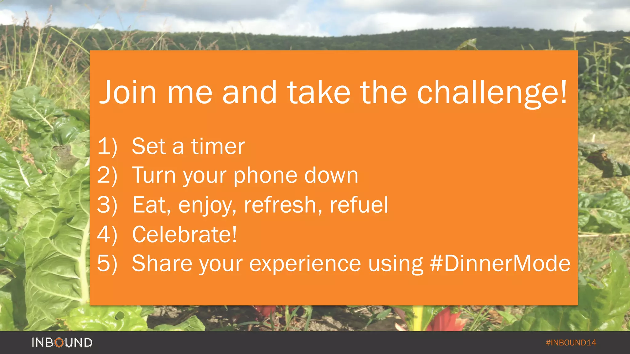 Join me and take the challenge! 
1) Set a timer 
2) Turn your phone down 
3) Eat, enjoy, refresh, refuel 
4) Celebrate! 
5) Share your experience using #DinnerMode 
#INBOUND14 
 