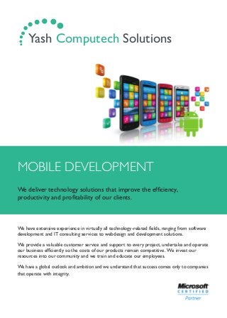 MOBILE DEVELOPMENT
We deliver technology solutions that improve the efﬁciency,
productivity and proﬁtability of our clients.
We have extensive experience in virtually all technology-related ﬁelds, ranging from software
development and IT consulting services to webdesign and development solutions.
We provide a valuable customer service and support to every project, undertake and operate
our business efﬁciently so the costs of our products remain competitive. We invest our
resources into our community and we train and educate our employees.
We have a global outlook and ambition and we understand that success comes only to companies
that operate with integrity.
.... ...... Yash Computech Solutions
 