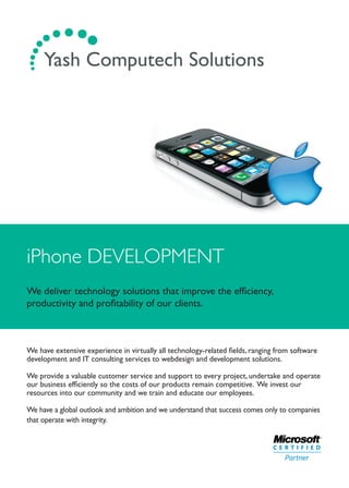 iPhone DEVELOPMENT
We deliver technology solutions that improve the efﬁciency,
productivity and proﬁtability of our clients.
We have extensive experience in virtually all technology-related ﬁelds, ranging from software
development and IT consulting services to webdesign and development solutions.
We provide a valuable customer service and support to every project, undertake and operate
our business efﬁciently so the costs of our products remain competitive. We invest our
resources into our community and we train and educate our employees.
We have a global outlook and ambition and we understand that success comes only to companies
that operate with integrity.
.... ...... Yash Computech Solutions
 
