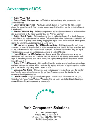 Advantages of iOS
Yash Computech Solutions
C - 128 Rajendra Nagar,
Indore (M.P.) India-452012
Contact No.:- +91-731-232-2990
E-Mail:- info@ycsin.com
• BetterVoice Mail
• Better Power Management - iOS devices seem to have power management than
Android devices
• One-button Operation - Apple uses a single button to return to the Home screen,
display the search box, and show recently opened apps. Is it intuitive? No, but once you learn it,
it works well
• Better Calendar app - Another thing I miss is the iOS calendar. I found it much easier to
add appointments to the Apple Calendar than the Android Calendar
• Better Cut & Paste - Although Android devices had cut and paste ﬁrst, Apple has done
a much better job implementing the feature. iOS devices have more region selection options and
it’s much easier to quickly select text by dragging the region select handls around. Although this
seems like a minor issue, it’s important to some users
• iOS has better support for USB audio devices - iOS devices can play and record
audio with standard USB audio devices using the camera connection kit.Android is saddled with
a USB port that cannot host audio devices.Android 4.1 supports audio output only (no input)
with accessory devices, but audio accessories have to be the USB host
• More iOS-only or iOS-ﬁrst Apps - By now you’d think all popular apps would be
available on both platforms, but that’s not the case. Android is still missing some popular iOS
apps.To make things worse, even when developers support both platforms, they often release
their iOS apps ﬁrst
• Better HTML5 Support - Although Flash is still a popular way of handling multimedia on
theWeb, many people believe HTML5 will one day replace it. Instead of supporting Flash, Apple
put its efforts into supporting HTML5 and it shows
• Dynamic App Icons - iOS may not have widget support yet, but I love how the icon for
the Calendar app displays the current day and date. Folders and apps like Spotify also are
capable of showing notiﬁcations
• Global Search - Swiping to the right displays a screen where you can search for Apps,
Calendar, Mail, Music, Notes,Web andWikipedia.This is a pretty big deal and Apple has shown
they will litigate if anyone attempts to support this
.... ......
 