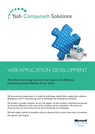 WEB APPLICATION DEVELOPMENT
We deliver technology solutions that improve the efﬁciency,
productivity and proﬁtability of our clients.
We have extensive experience in virtually all technology-related ﬁelds, ranging from software
development and IT consulting services to webdesign and development solutions.
We provide a valuable customer service and support to every project, undertake and operate
our business efﬁciently so the costs of our products remain competitive. We invest our
resources into our community and we train and educate our employees.
We have a global outlook and ambition and we understand that success comes only to companies
that operate with integrity.
.... ...... Yash Computech Solutions
 