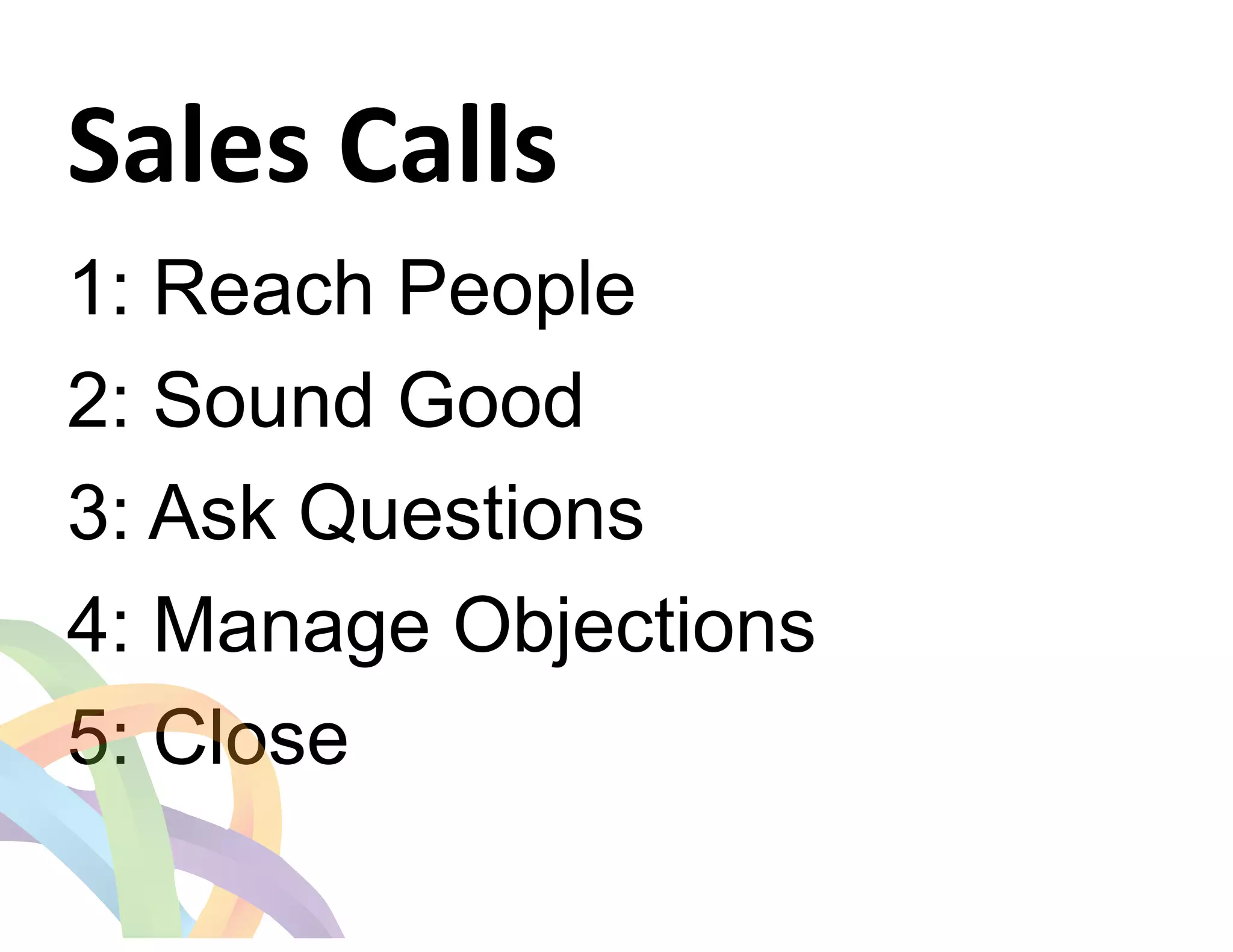 Sales 
Calls 
1: Reach People 
2: Sound Good 
3: Ask Questions 
4: Manage Objections 
5: Close 
 