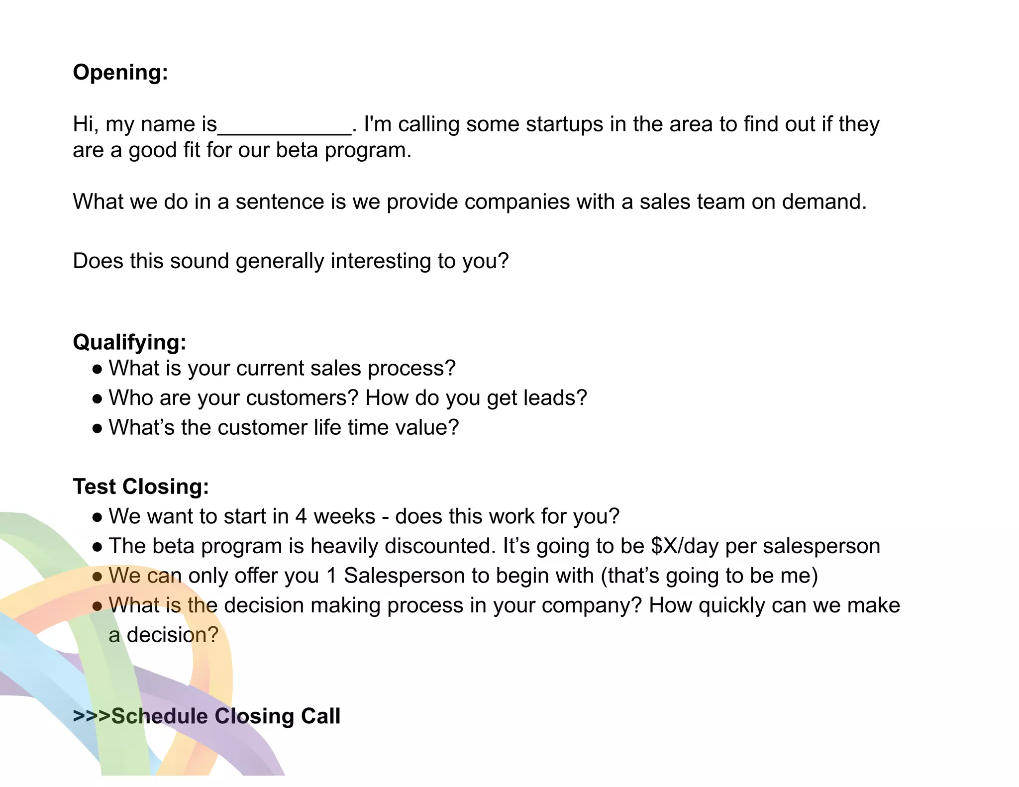 Opening: 
! 
Hi, my name is___________. I'm calling some startups in the area to find out if they 
are a good fit for our beta program. 
! 
What we do in a sentence is we provide companies with a sales team on demand. 
! 
Does this sound generally interesting to you? 
! 
! 
Qualifying: 
● What is your current sales process? 
● Who are your customers? How do you get leads? 
● What’s the customer life time value? 
! 
Test Closing: 
● We want to start in 4 weeks - does this work for you? 
● The beta program is heavily discounted. It’s going to be $X/day per salesperson 
● We can only offer you 1 Salesperson to begin with (that’s going to be me) 
● What is the decision making process in your company? How quickly can we make 
a decision? 
! 
! 
>>>Schedule Closing Call 
 