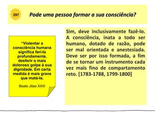 297      Pode uma pessoa formar a sua consciência?

                       Sim, deve inclusivamente fazê-lo.
                       A consciência, inata a todo ser
     “Violentar a      humano, dotado de razão, pode
consciência humana
   significa ferí-la   ser mal orientada e anestesiada.
  profundamente,       Deve ser por isso formada, a fim
   desferir o mais     de se tornar um instrumento cada
doloroso golpe à sua
dignidade. Em certa    vez mais fino de compartamento
medida é mais grave    reto. [1783-1788, 1799-1800]
    que matá-la.

   Beato Jõao XXIII
 