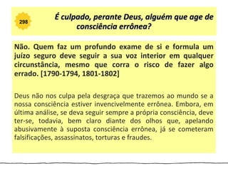 298
             É culpado, perante Deus, alguém que age de
                   consciência errônea?

Não. Quem faz um profundo exame de si e formula um
juízo seguro deve seguir a sua voz interior em qualquer
circunstância, mesmo que corra o risco de fazer algo
errado. [1790-1794, 1801-1802]

Deus não nos culpa pela desgraça que trazemos ao mundo se a
nossa consciência estiver invencivelmente errônea. Embora, em
última análise, se deva seguir sempre a própria consciência, deve
ter-se, todavia, bem claro diante dos olhos que, apelando
abusivamente à suposta consciência errônea, já se cometeram
falsificações, assassinatos, torturas e fraudes.
 