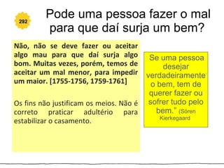 292
         Pode uma pessoa fazer o mal
         para que daí surja um bem?
Não, não se deve fazer ou aceitar
algo mau para que daí surja algo         “Se  uma pessoa
bom. Muitas vezes, porém, temos de             desejar
aceitar um mal menor, para impedir       verdadeiramente
um maior. [1755-1756, 1759-1761]           o bem, tem de
                                          querer fazer ou
Os fins não justificam os meios. Não é    sofrer tudo pelo
correto praticar adultério para              bem.” (Sören
                                               Kierkegaard)
estabilizar o casamento.
 