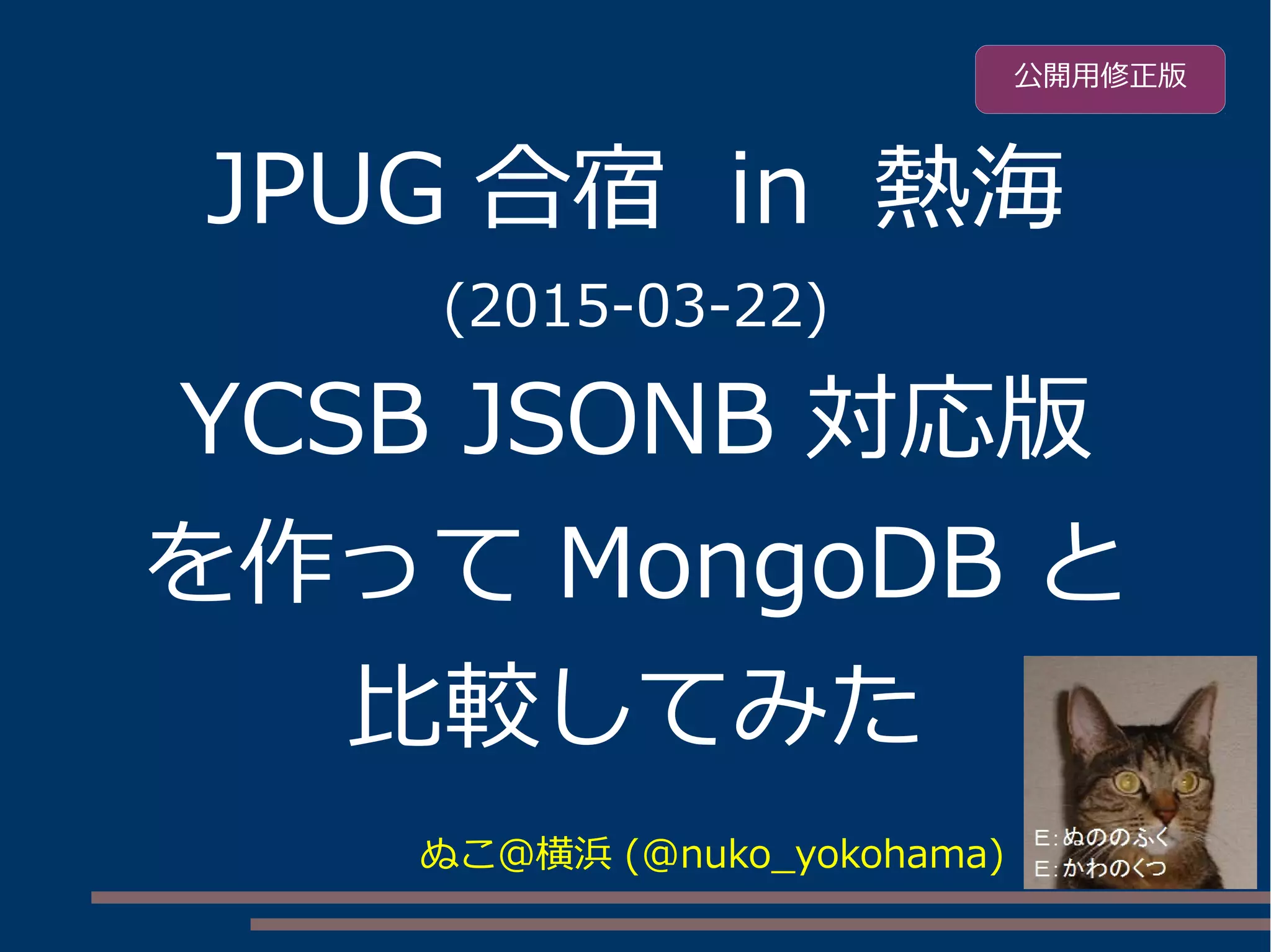 JPUG 合宿 in 熱海
(2015-03-22)
YCSB JSONB 対応版
を作って MongoDB と
比較してみた
ぬこ＠横浜 (@nuko_yokohama)
公開用修正版
 
