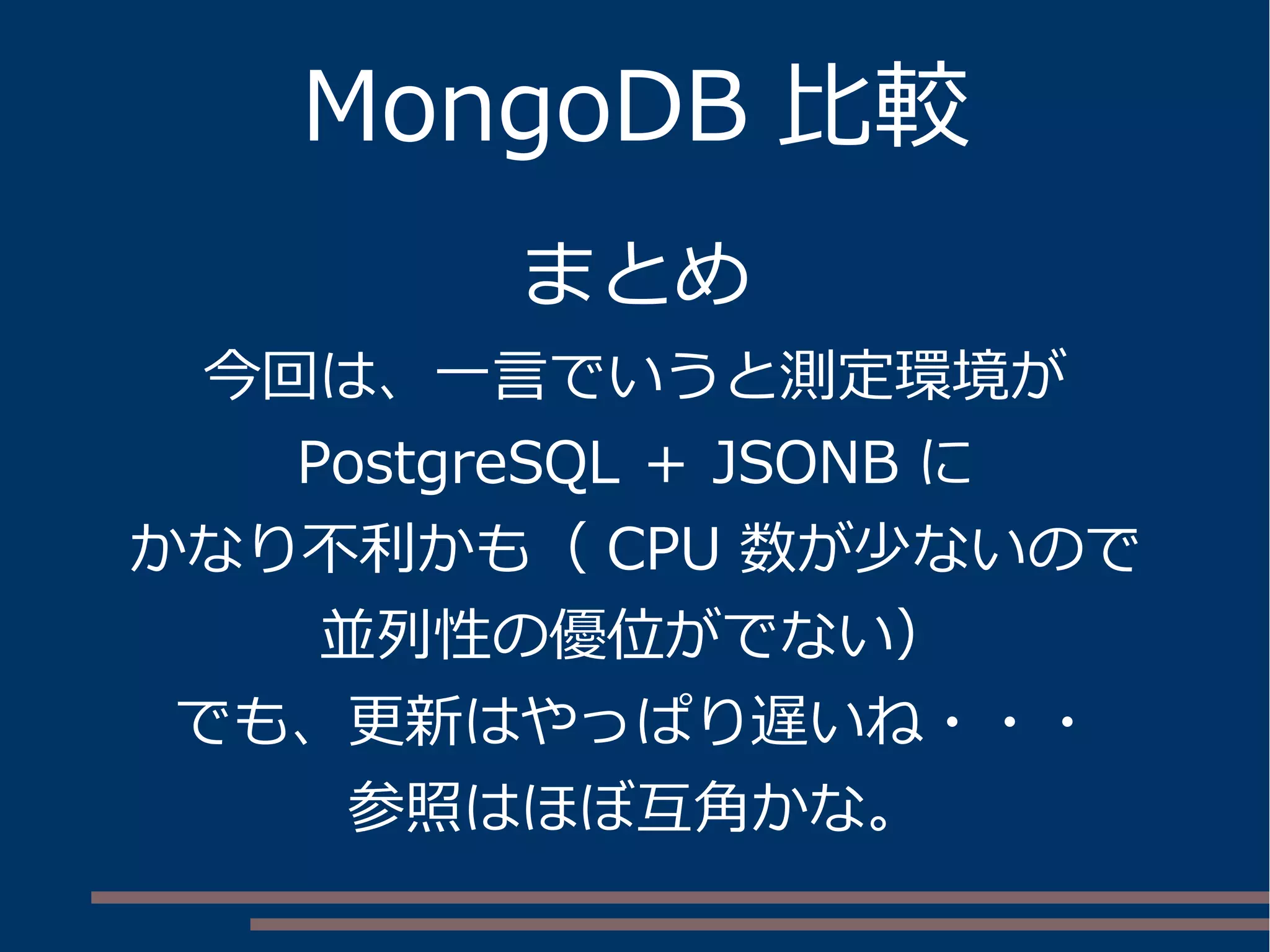 MongoDB 比較
まとめ
今回は、一言でいうと測定環境が
PostgreSQL ＋ JSONB に
かなり不利かも（ CPU 数が少ないので
並列性の優位がでない）
でも、更新はやっぱり遅いね・・・
参照はほぼ互角かな。
 