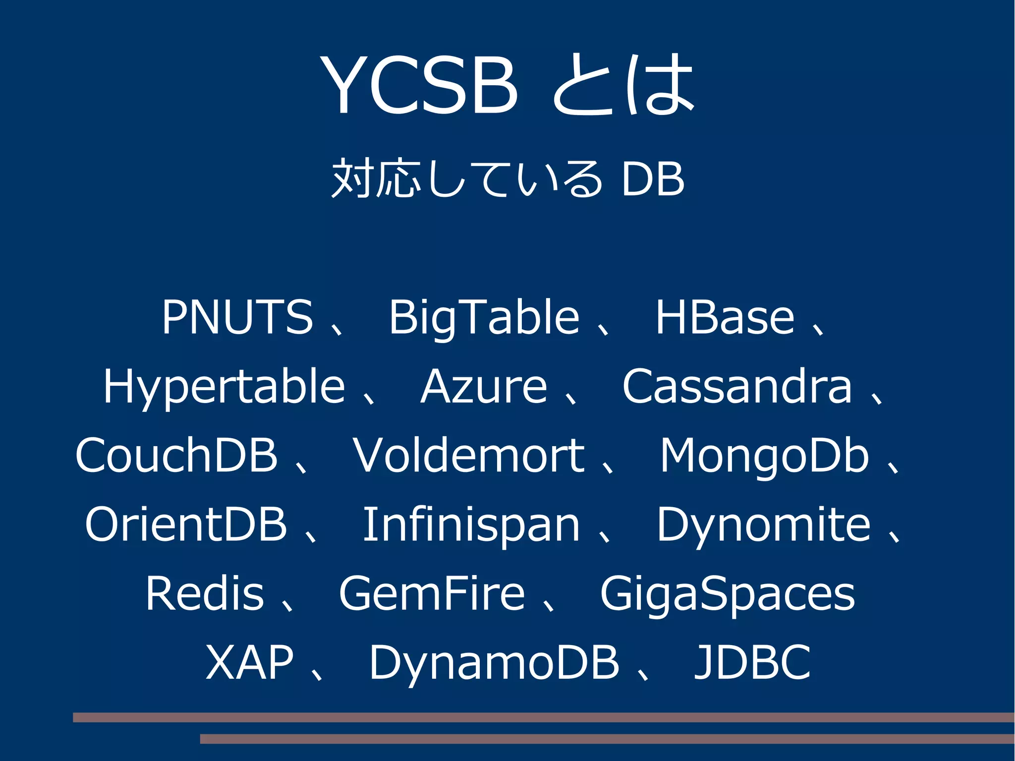 YCSB とは
対応している DB
PNUTS 、 BigTable 、 HBase 、
Hypertable 、 Azure 、 Cassandra 、
CouchDB 、 Voldemort 、 MongoDb 、
OrientDB 、 Infinispan 、 Dynomite 、
Redis 、 GemFire 、 GigaSpaces
XAP 、 DynamoDB 、 JDBC
 