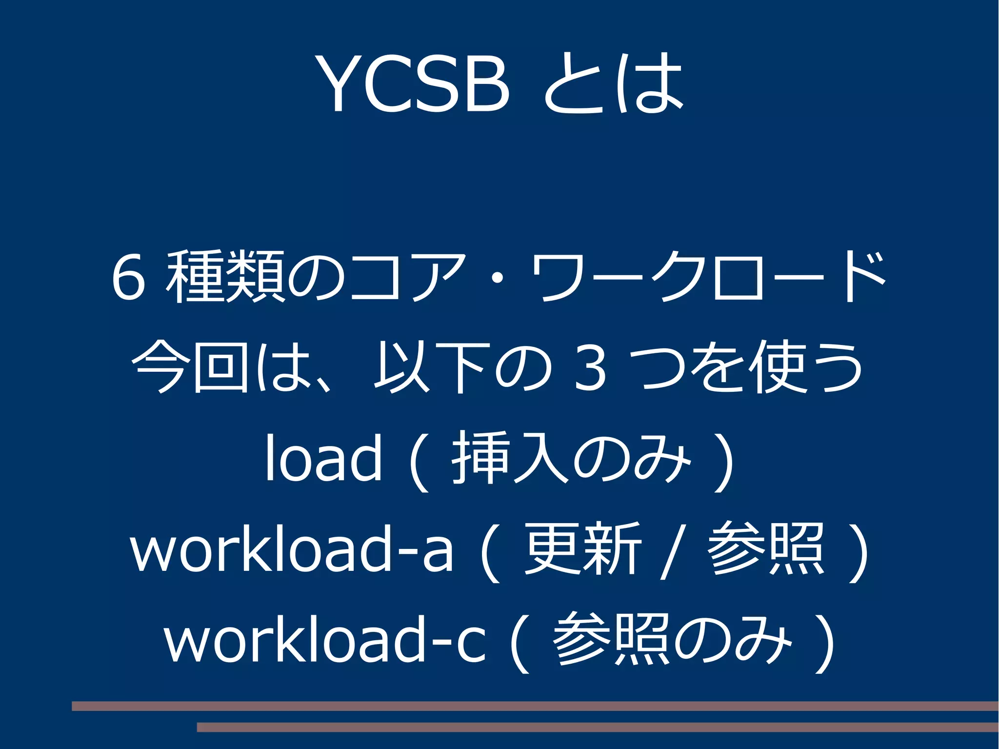YCSB とは
6 種類のコア・ワークロード
今回は、以下の 3 つを使う
load ( 挿入のみ )
workload-a ( 更新 / 参照 )
workload-c ( 参照のみ )
 