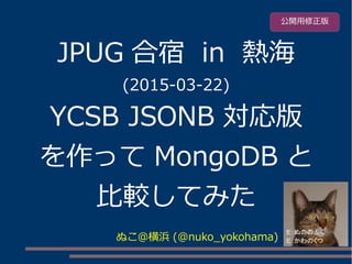 JPUG 合宿 in 熱海
(2015-03-22)
YCSB JSONB 対応版
を作って MongoDB と
比較してみた
ぬこ＠横浜 (@nuko_yokohama)
公開用修正版
 