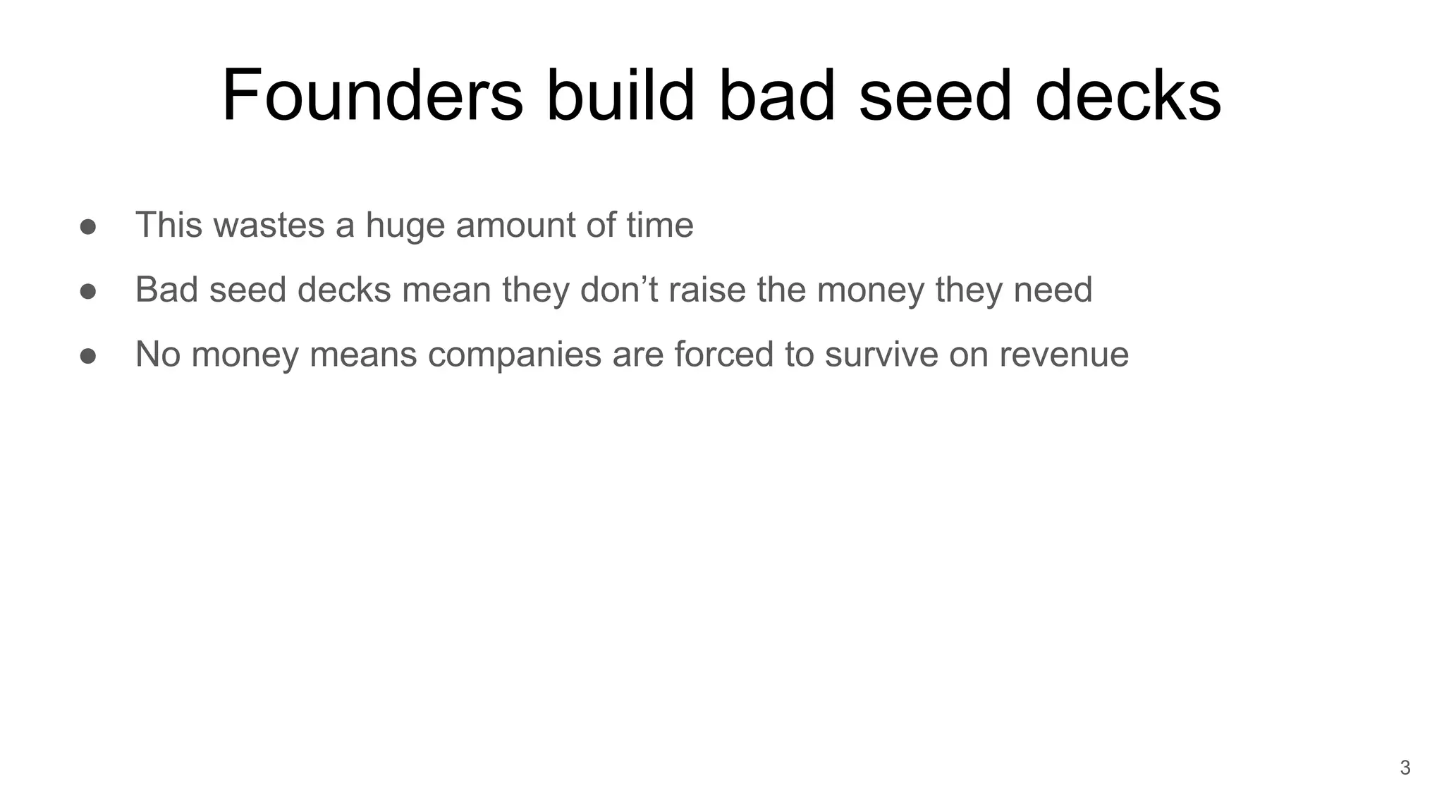 Founders build bad seed decks
● This wastes a huge amount of time
● Bad seed decks mean they don’t raise the money they need
● No money means companies are forced to survive on revenue
3
 
