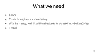 What we need
● $1.5m
● This is for engineers and marketing
● With this money, we’ll hit all the milestones for our next round within 2 days
● Thanks
11
 