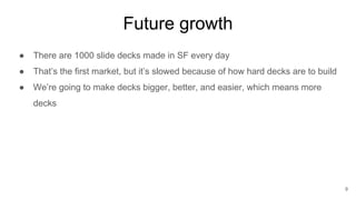 Future growth
● There are 1000 slide decks made in SF every day
● That’s the first market, but it’s slowed because of how hard decks are to build
● We’re going to make decks bigger, better, and easier, which means more
decks
9
 