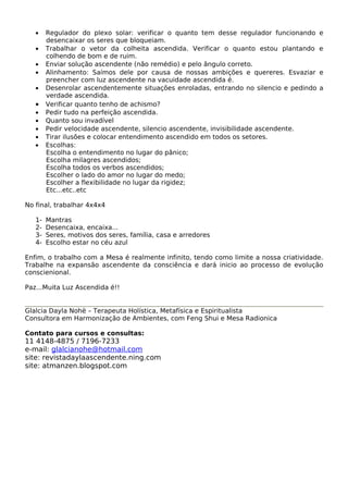 · Regulador do plexo solar: verificar o quanto tem desse regulador funcionando e 
desencaixar os seres que bloqueiam. 
· Trabalhar o vetor da colheita ascendida. Verificar o quanto estou plantando e 
colhendo de bom e de ruim. 
· Enviar solução ascendente (não remédio) e pelo ângulo correto. 
· Alinhamento: Saímos dele por causa de nossas ambições e quereres. Esvaziar e 
preencher com luz ascendente na vacuidade ascendida é. 
· Desenrolar ascendentemente situações enroladas, entrando no silencio e pedindo a 
verdade ascendida. 
· Verificar quanto tenho de achismo? 
· Pedir tudo na perfeição ascendida. 
· Quanto sou invadível 
· Pedir velocidade ascendente, silencio ascendente, invisibilidade ascendente. 
· Tirar ilusões e colocar entendimento ascendido em todos os setores. 
· Escolhas: 
Escolha o entendimento no lugar do pânico; 
Escolha milagres ascendidos; 
Escolha todos os verbos ascendidos; 
Escolher o lado do amor no lugar do medo; 
Escolher a flexibilidade no lugar da rigidez; 
Etc...etc..etc 
No final, trabalhar 4x4x4 
1- Mantras 
2- Desencaixa, encaixa... 
3- Seres, motivos dos seres, família, casa e arredores 
4- Escolho estar no céu azul 
Enfim, o trabalho com a Mesa é realmente infinito, tendo como limite a nossa criatividade. 
Trabalhe na expansão ascendente da consciência e dará inicio ao processo de evolução 
conscienional. 
Paz...Muita Luz Ascendida é!! 
Glalcia Dayla Nohë – Terapeuta Holística, Metafísica e Espiritualista 
Consultora em Harmonização de Ambientes, com Feng Shui e Mesa Radionica 
Contato para cursos e consultas: 
11 4148-4875 / 7196-7233 
e-mail: glalcianohe@hotmail.com 
site: revistadaylaascendente.ning.com 
site: atmanzen.blogspot.com 
