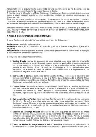 horizontalmente e circularmente (no sentido horário e anti-horário) ou na diagonal, seja da 
direita para a esquerda como da esquerda para a direita. 
A função entre o pêndulo e a Mesa Radiônica, é justamente fazer as medições de energia 
tanto a nível pessoal quanto a nível ambiental, realizar os ajustes ascendentes, as 
limpezas... etc. 
Para que se tenha resultados ascendentes, é extremamente importante estar conectado 
com a Luz Ascendente da Deusa, pedindo seu auxilio para que todas as respostas sejam 
ascendentes e estejam em Sua verdade ascendente, sem a da influencia de nosso Ego. 
Também devemos estar centrados, mentalizando um feixe de luz cristalina que desce do 
Céu, passa por nosso corpo físico e desce em direção ao centro da Terra, retornando, sem 
seguido para o Céu. 
A MESA E OS SIGNIFICADOS DOS SIMBOLOS 
A Mesa Radionica é a junção de elementos provindos de 3 sistemas: 
Radiestesia: medição e diagnóstico 
Radiônica: correção e tratamento através de gráficos e formas energéticas (geometria 
sagrada) 
Psicotrônica: ciência que tem a mente como papel predominante, dominando a intenção 
e atuando sobre símbolos e convenções. 
É composta pelos seguintes elementos: 
1) Vesica Piscis: forma de encontro de dois círculos, que gera potente emanação 
energética, tendo na Mesa, diversas esferas formando Vesica Piscis, concentrando-se 
no centro, onde encontramos um Vetor e a emanação das ondas resultantes da 
ampliação da Chama Trina (a qual se liquidificou e ficou amarelo-dourada). 
Simboliza, na Radiônica, local de acesso multidimensional e é representado, na 
Geometria Sagrada, como Mãe Terra. 
2) Estrela de 6 pontas: Conhecida como Estrela de Davi, representa o equilíbrio dos 
corpos superiores e inferiores, o céu e a Terra, que, circundando a Chama Trina, 
indica a idéia de equilíbrio da mesma. Também está presente nos acetatos da Mesa 
Radionica, somando 24 estrelas ao todo. 
3) Chama Trina: Representa a nossa conexão com Deus/Deusa e canaliza as energias 
dos três primeiros raios da Criação “o Poder, a Sabedoria e o Amor Ascendentes”. 
Localizada no centro da Mesa Radiônica, anteriormente representada por um 
diamante, agora ficou liquida e amarelo-dourada, irradiando intensa freqüência de 
luz. 
4) Estrela de Cinco Pontas: Representa o Ser Humano Universal (quadro de Leonardo 
Da Vinci). Também simboliza cada um de nós como motoristas da nave (Mesa 
Radionica), como Mestres em ação, ancorando energias superiores ascendentes de 
comando, proteção e iluminação. Já foi conhecida como estrela AOK (representando 
um universo de muito poder). 
5) Espada de Arcanjo Miguel: Localizada do lado esquerdo do condutor da mesa 
(estrela de cinco pontas), ancora energias superiores de direção, defesa e proteção, 
cortando o negativo em várias esferas e invertendo em positivo. Porém, a espada 
está abaixada pois, às vezes, somente é necessário transformar uma situação, sem 
cortar (sangra muito), ficando tal decisão, para Arcanjo Miguel. 
6) Cetro de Poder do Mago Merlin – Salto Quântico: Localizado no lado direito da 
estrela de cinco pontas, proporciona o salto quântico, possibilitando interagir com o 
 