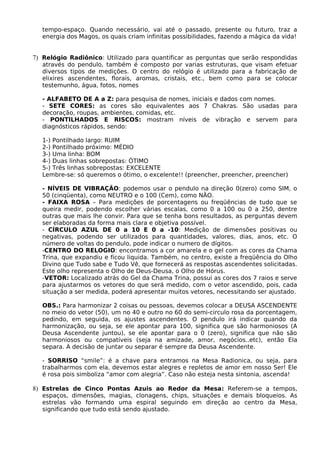 tempo-espaço. Quando necessário, vai até o passado, presente ou futuro, traz a 
energia dos Magos, os quais criam infinitas possibilidades, fazendo a mágica da vida! 
7) Relógio Radiônico: Utilizado para quantificar as perguntas que serão respondidas 
através do pendulo, também é composto por varias estruturas, que visam efetuar 
diversos tipos de medições. O centro do relógio é utilizado para a fabricação de 
elixires ascendentes, florais, aromas, cristais, etc., bem como para se colocar 
testemunho, água, fotos, nomes 
- ALFABETO DE A a Z: para pesquisa de nomes, iniciais e dados com nomes. 
- SETE CORES: as cores são equivalentes aos 7 Chakras. São usadas para 
decoração, roupas, ambientes, comidas, etc. 
- PONTILHADOS E RISCOS: mostram níveis de vibração e servem para 
diagnósticos rápidos, sendo: 
1-) Pontilhado largo: RUIM 
2-) Pontilhado próximo: MÉDIO 
3-) Uma linha: BOM 
4-) Duas linhas sobrepostas: ÓTIMO 
5-) Três linhas sobrepostas: EXCELENTE 
Lembre-se: só queremos o ótimo, o excelente!! (preencher, preencher, preencher) 
- NÍVEIS DE VIBRAÇÃO: podemos usar o pendulo na direção 0(zero) como SIM, o 
50 (cinqüenta), como NEUTRO e o 100 (Cem), como NÃO. 
- FAIXA ROSA – Para medições de porcentagens ou freqüências de tudo que se 
queira medir, podendo escolher várias escalas, como 0 a 100 ou 0 a 250, dentre 
outras que mais lhe convir. Para que se tenha bons resultados, as perguntas devem 
ser elaboradas da forma mais clara e objetiva possível. 
- CÍRCULO AZUL DE 0 a 10 E 0 a -10: Medição de dimensões positivas ou 
negativas, podendo ser utilizados para quantidades, valores, dias, anos, etc. O 
número de voltas do pendulo, pode indicar o numero de dígitos. 
-CENTRO DO RELOGIO: encontramos a cor amarela e o gel com as cores da Chama 
Trina, que expandiu e ficou liquida. Também, no centro, existe a freqüência do Olho 
Divino que Tudo sabe e Tudo Vê, que fornecerá as respostas ascendentes solicitadas. 
Este olho representa o Olho de Deus-Deusa, o Olho de Hórus. 
-VETOR: Localizado atrás do Gel da Chama Trina, possui as cores dos 7 raios e serve 
para ajustarmos os vetores do que será medido, com o vetor ascendido, pois, cada 
situação a ser medida, poderá apresentar muitos vetores, necessitando ser ajustado. 
OBS.: Para harmonizar 2 coisas ou pessoas, devemos colocar a DEUSA ASCENDENTE 
no meio do vetor (50), um no 40 e outro no 60 do semi-circulo rosa da porcentagem, 
pedindo, em seguida, os ajustes ascendentes. O pendulo irá indicar quando da 
harmonização, ou seja, se ele apontar para 100, significa que são harmoniosos (A 
Deusa Ascendente juntou), se ele apontar para o 0 (zero), significa que não são 
harmoniosos ou compatíveis (seja na amizade, amor, negócios..etc), então Ela 
separa. A decisão de juntar ou separar é sempre da Deusa Ascendente. 
- SORRISO “smile”: é a chave para entramos na Mesa Radionica, ou seja, para 
trabalharmos com ela, devemos estar alegres e repletos de amor em nosso Ser! Ele 
é rosa pois simboliza “amor com alegria”. Caso não esteja nesta sintonia, ascenda! 
8) Estrelas de Cinco Pontas Azuis ao Redor da Mesa: Referem-se a tempos, 
espaços, dimensões, magias, clonagens, chips, situações e demais bloqueios. As 
estrelas vão formando uma espiral seguindo em direção ao centro da Mesa, 
significando que tudo está sendo ajustado. 
 