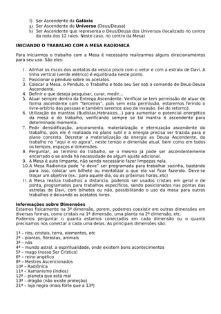 f) Ser Ascendente da Galáxia 
g) Ser Ascendente do Universo (Deus/Deusa) 
h) Ser Ascendente que representa o Deus/Deusa dos Universos (localizado no centro 
da roda dos 12 raios. Neste caso, no centro da Mesa) 
INICIANDO O TRABALHO COM A MESA RADIONICA 
Para iniciarmos o trabalho com a Mesa é necessário realizarmos alguns direcionamentos 
para seu uso. São eles: 
1. Alinhar os riscos dos acetatos da vesica piscis com o vetor e com a estrala de Davi. A 
linha vertical (verde elétrico) é equilibrada neste ponto. 
2. Posicionar o pêndulo sobre os acetatos. 
3. Colocar a Mesa, o Pendulo, o Trabalho e todo seu Ser sob o comando de Deus-Deusa 
Ascendente. 
4. Definir o que deseja pesquisar, curar, medir... 
5. Atuar sempre dentro da Entrega Ascendente. Verificar se tem permissão de atuar de 
forma ascendente com “terceiros”, pois sem esta permissão, estaremos ferindo o 
livre-arbítrio das pessoas e também seremos alvo de invasão. (lei do retorno). 
6. Utilização de mantras (Budistas,Hebraicos...) para aumentar o potencial energético 
da mesa e do trabalho, verificando sempre se tal mantra é ascendente para 
determinado momento. 
7. Pedir densidificação, ancoramento, materialização e eternização ascendente do 
trabalho, pois ele é realizado no plano sutil e a energia precisa ser trazida para o 
plano concreto. Decretar a materialização da energia as Deusa Ascendente, do 
trabalho no “aqui e no agora”, neste tempo e dimensão atual, bem como em todos 
os tempos, espaços e dimensões. 
8. Perguntar, ao termino do trabalho, se o mesmo já pode ser ascendentemente 
encerrado o se ainda há necessidade de algum ajuste adicional. 
9. A Mesa é auto limpante, não sendo necessário fazer limpezas nela. 
10.A Mesa Radionica pode “e deve” ser programada para trabalhar sozinha, bastando 
para isso, colocar um bilhete ou mentalizar o que ela vai ficar fazendo. Deve-se 
traçar um objetivo (ex.: para aquele dia, ou as próximas horas..etc) 
11. A Mesa realiza trabalhos a distancia, podendo ser usados cristais em geral e de 
ponta, programados para trabalhos específicos, sendo posicionados nas pontas das 
estrelas de Davi, com bilhetes ou não, possibilitando o uso da mesa para outros 
trabalhos e deixando os acetatos livres. 
Informações sobre Dimensões 
Estamos fisicamente na 3ª dimensão, porem, podemos coexistir em outras dimensões em 
diversas formas, como cristais na 1ª dimensão, uma planta na 2ª dimensão, etc. 
Podemos perguntar o quanto estamos conectados em cada dimensão ou o quanto 
precisamos nos conectar a cada uma delas. As principais dimensões são: 
1ª – rios, cristais, terra, elementos, etc 
2ª – plantas, florestas, animais 
3ª – nós 
4ª – mundo astral, a espiritualidade, onde existem bons acontecimentos 
5ª – mago (nosso Ser Crístico) 
6ª – reino angélico 
8ª – Mestres Ascencionados 
10ª – Radiônica 
11ª – Xamanismo (índios) 
12ª – planeta que está mal 
13ª – dragão (não existe proteção) 
21ª – loja negra (mais forte que a 13ª) 
 